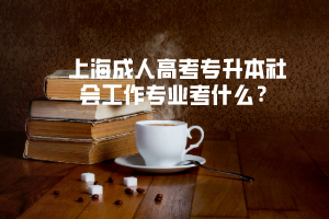 上海成人高考专升本社会工作专业考什么？