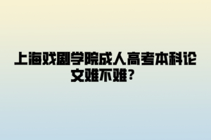 上海戏剧学院成人高考本科论文难不难？