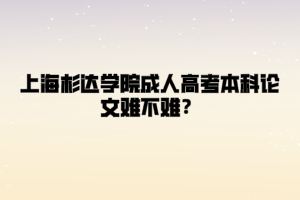 上海杉达学院成人高考本科论文难不难？