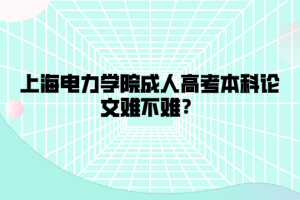 上海电力学院成人高考本科论文难不难？