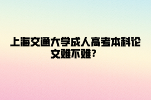 上海交通大学成人高考本科论文难不难？