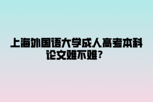 上海外国语大学成人高考本科论文难不难？