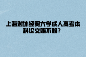 上海对外经贸大学成人高考本科论文难不难？