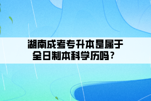 湖南成考专升本是属于全日制本科学历吗？
