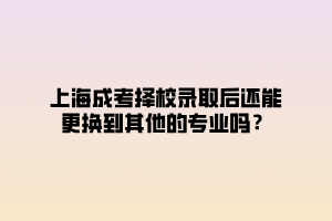 上海成考择校录取后还能更换到其他的专业吗？