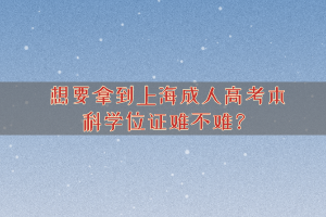 想要拿到上海成人高考本科学位证难不难？