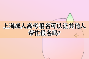 上海成人高考报名可以让其他人帮忙报名吗？